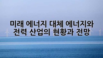 미래 에너지: 대체 에너지와 전력 산업의 현황과 전망